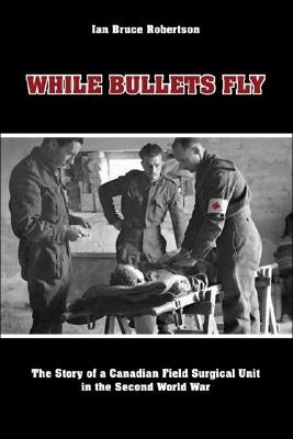 While Bullets Fly: The Story of a Canadian Field Surgical Unit in the Second World War by Robertson, Ian