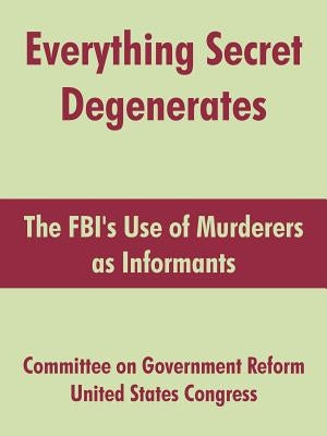 Everything Secret Degenerates: The FBI's Use of Murderers as Informants by Committee on Government Reform