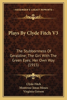 Plays By Clyde Fitch V3: The Stubbornness Of Geraldine; The Girl With The Green Eyes; Her Own Way (1915) by Fitch, Clyde