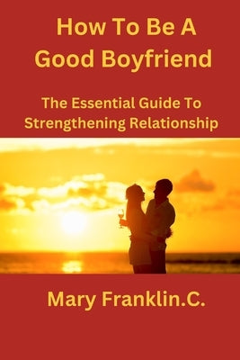 How To Be A Good Boyfriend: The Essential Guide To Strengthening Relationship by Franklin C., Mary
