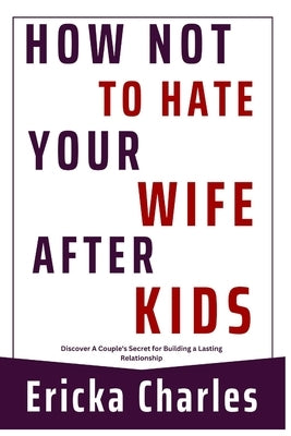 How Not to Hate Your Wife after Kids: Discover A Couple's Secret for Building a Lasting Relationship by Charles, Ericka