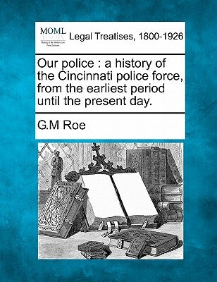 Our Police: A History of the Cincinnati Police Force, from the Earliest Period Until the Present Day. by Roe, G. M.