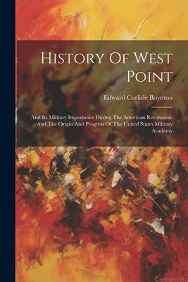 History Of West Point: And Its Military Importance During The American Revolution: And The Origin And Progress Of The United States Military Academy by Boynton, Edward Carlisle