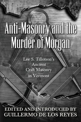 Anti-Masonry and the Murder of Morgan: Lee S. Tillotson's Ancient Craft Masonry in Vermont by de Los Reyes, Guillermo