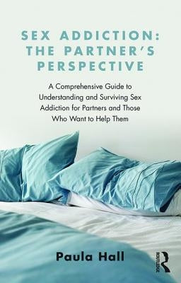 Sex Addiction: The Partner's Perspective: A Comprehensive Guide to Understanding and Surviving Sex Addiction For Partners and Those Who Want to Help T by Hall, Paula