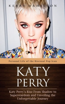 Katy Perry: Personal Life of the Bisexual Pop Icon (Katy Perry's Rise From Shadow to Superstardom and Unveiling the Unforgettable Journey) by Hamilton, Kerry