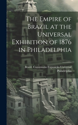 The Empire of Brazil at the Universal Exhibition of 1876 in Philadelphia by Brazil CommissÃ£o ExposiÃ§Ã£o Universal
