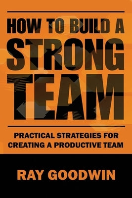 How To Build a Strong Team: Practical Strategies for Creating a Productive Team by Goodwin, Ray