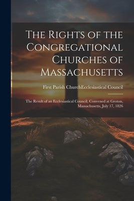 The Rights of the Congregational Churches of Massachusetts: The Result of an Ecclesiastical Council, Convened at Groton, Massachusetts, July 17, 1826 by First Parish Church (Groton, Mass ).