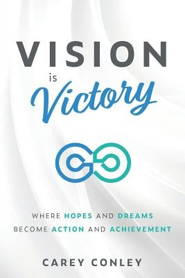 Vision is Victory: Where Hopes and Dreams Become Action and Achievement by Conley, Carey