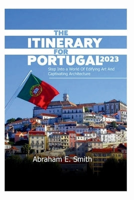 The Itinerary For Portugal 2023: Step into a World of Edifying Art and Captivating Architecture by Smith, Abraham E.