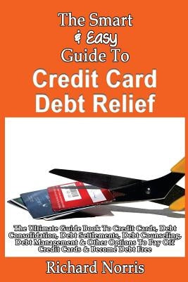 The Smart & Easy Guide To Credit Card Debt Relief: The Ultimate Guide Book To Credit Cards, Debt Consolidation, Debt Settlements, Debt Counseling, Deb by Norris, Richard