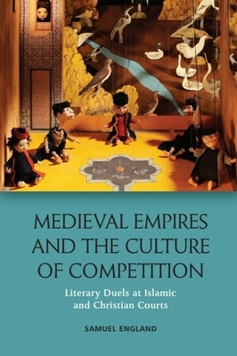 Medieval Empires and the Culture of Competition: Literary Duels at Islamic and Christian Courts by England, Samuel