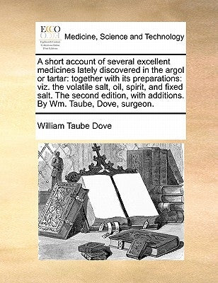 A Short Account of Several Excellent Medicines Lately Discovered in the Argol or Tartar: Together with Its Preparations: Viz. the Volatile Salt, Oil, by Dove, William Taube