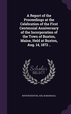 A Report of the Proceedings at the Celebration of the First Centennial Anniversary of the Incorporation of the Town of Buxton, Maine, Held at Buxton, by Buxton, Buxton