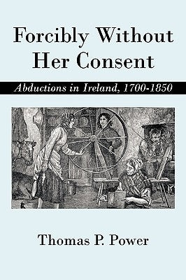 Forcibly Without Her Consent: Abductions in Ireland, 1700-1850 by Power, Thomas P.
