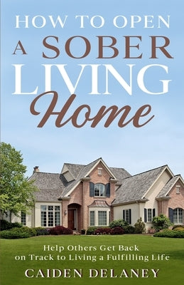 How to Open a Sober Living Home: Help Others Get Back on Track to Living a Fulfilling Life by Delaney, Caiden