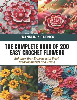 The Complete Book of 200 Easy Crochet Flowers: Enhance Your Projects with Fresh Embellishments and Trims by Patrick, Franklin Z.