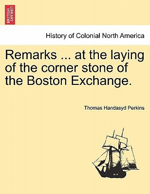 Remarks ... at the Laying of the Corner Stone of the Boston Exchange. by Perkins, Thomas Handasyd