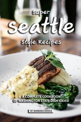 Super Seattle Style Recipes: A Complete Cookbook of Washington State Dish Ideas! by Riddle, Barbara