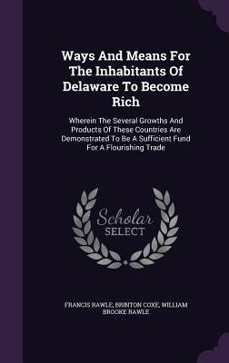 Ways And Means For The Inhabitants Of Delaware To Become Rich: Wherein The Several Growths And Products Of These Countries Are Demonstrated To Be A Su by Rawle, Francis