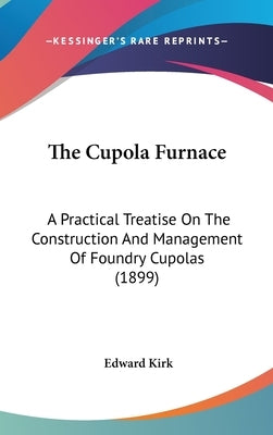 The Cupola Furnace: A Practical Treatise On The Construction And Management Of Foundry Cupolas (1899) by Kirk, Edward