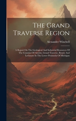 The Grand Traverse Region: A Report On The Geological And Industrial Resources Of The Counties Of Antrim, Grand Traverse, Benzie And Leelanaw In by Winchell, Alexander