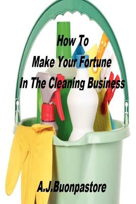 How To Make Your Fortune In The Cleaning Business: A Step By Step Guide by Buonpastore, A. J.