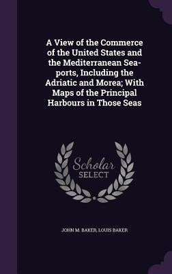 A View of the Commerce of the United States and the Mediterranean Sea-ports, Including the Adriatic and Morea; With Maps of the Principal Harbours in by Baker, John M.