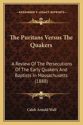 The Puritans Versus The Quakers: A Review Of The Persecutions Of The Early Quakers And Baptists In Massachusetts (1888) by Wall, Caleb Arnold