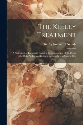The Keeley Treatment: A Statement of Important Facts for the Information of the Public: the Only Authorized Institute in Nevada is at Carson City by Keeley Institute of Nevada