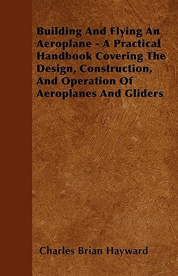 Building And Flying An Aeroplane - A Practical Handbook Covering The Design, Construction, And Operation Of Aeroplanes And Gliders by Hayward, Charles Brian