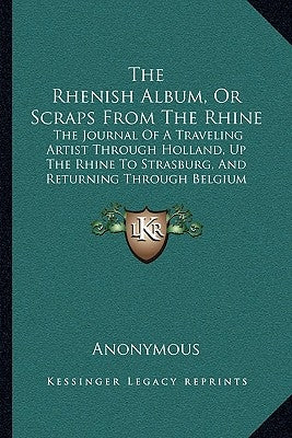 The Rhenish Album, Or Scraps From The Rhine: The Journal Of A Traveling Artist Through Holland, Up The Rhine To Strasburg, And Returning Through Belgi by Anonymous