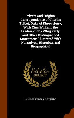 Private and Original Correspondence of Charles Talbot, Duke of Shrewsbury, With King William, the Leaders of the Whig Party, and Other Distinguished S by Shrewsbury, Charles Talbot