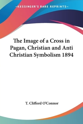 The Image of a Cross in Pagan, Christian and Anti Christian Symbolism 1894 by O'Connor, T. Clifford