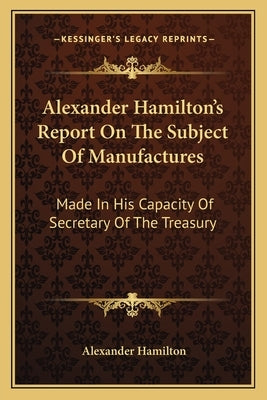 Alexander Hamilton's Report On The Subject Of Manufactures: Made In His Capacity Of Secretary Of The Treasury by Hamilton, Alexander