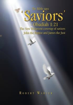 The Bible says 'Saviors' - Obadiah 1: 21: The New Testament coverup of saviors John the Baptist and James the Just by Wahler, Robert