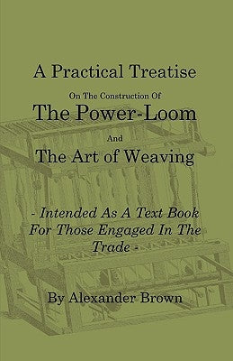 A Practical Treatise on the Construction of the Power-Loom and the Art of Weaving - Illustrated with Diagrams - Intended as a Text Book for Those Enga by Brown, Alexander