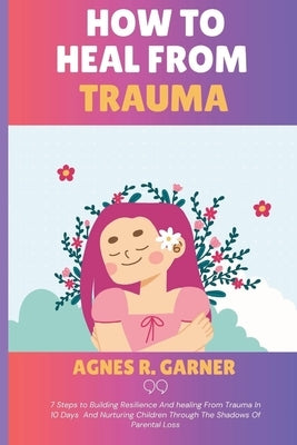 How To Heal From Trauma: 7 Steps to Building Resilience And healing From Trauma In 10 Days And Nurturing Children Through The Shadows Of Parental Loss by R. Garner, Agnes