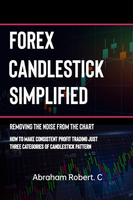 Forex Candlestick Simplified: Removing The Noise from The Chart, How To Make Consistent profit trading Just Three Categories Of Candlestick Pattern by Robert C., Abraham