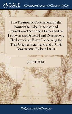 Two Treatises of Government. In the Former the False Principles and Foundation of Sir Robert Filmer and his Followers are Detected and Overthrown. The by Locke, John