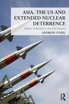 Asia, the US and Extended Nuclear Deterrence: Atomic Umbrellas in the Twenty-First Century by O'Neil, Andrew