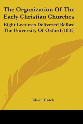 The Organization Of The Early Christian Churches: Eight Lectures Delivered Before The University Of Oxford (1881) by Hatch, Edwin