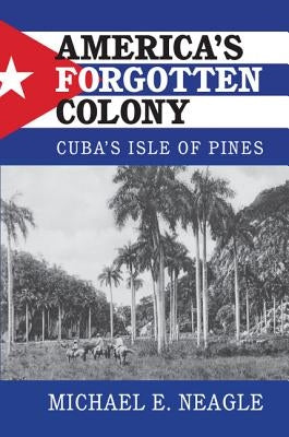 America's Forgotten Colony: Cuba's Isle of Pines by Neagle, Michael E.