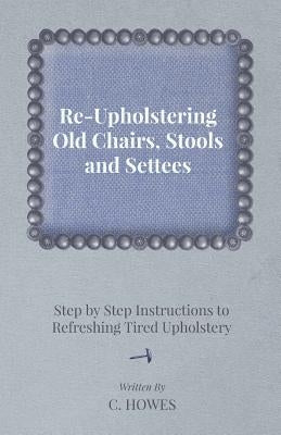 Re-Upholstering Old Chairs, Stools and Settees - Step by Step Instructions to Refreshing Tired Upholstery by Howes, C.