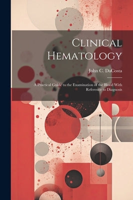 Clinical Hematology: A Practical Guide to the Examination of the Blood With Reference to Diagnosis by Da Costa, John Chalmers