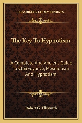 The Key To Hypnotism: A Complete And Ancient Guide To Clairvoyance, Mesmerism And Hypnotism by Ellsworth, Robert G.