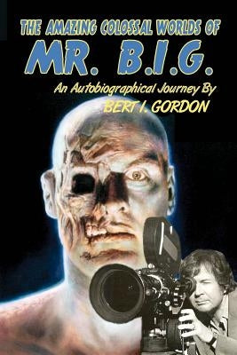 The Amazing Colossal Worlds Of Mr. B.I.G.: An Autobiographical Journey By Bert I. Gordon by Gordon, Bert I.