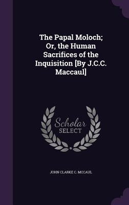 The Papal Moloch; Or, the Human Sacrifices of the Inquisition [By J.C.C. Maccaul] by McCaul, John Clarke C.