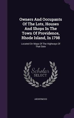 Owners And Occupants Of The Lots, Houses And Shops In The Town Of Providence, Rhode Island, In 1798: Located On Maps Of The Highways Of That Date by Anonymous
